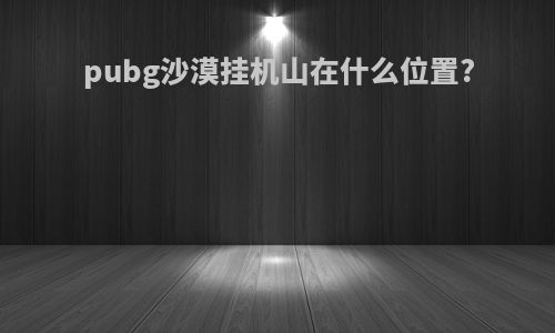 pubg沙漠挂机山在什么位置?