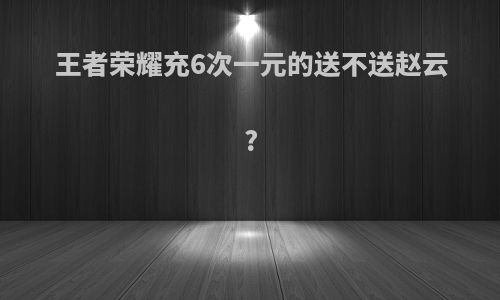 王者荣耀充6次一元的送不送赵云?