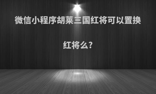 微信小程序胡莱三国红将可以置换红将么?