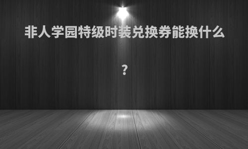 非人学园特级时装兑换券能换什么?