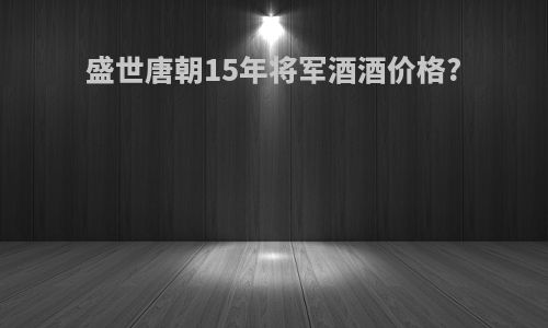 盛世唐朝15年将军酒酒价格?