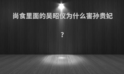 尚食里面的吴昭仪为什么害孙贵妃?