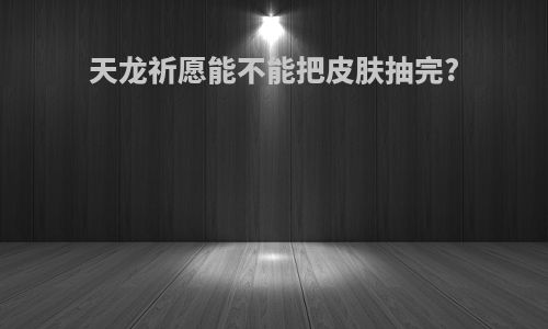 天龙祈愿能不能把皮肤抽完?