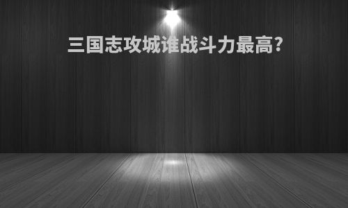 三国志攻城谁战斗力最高?