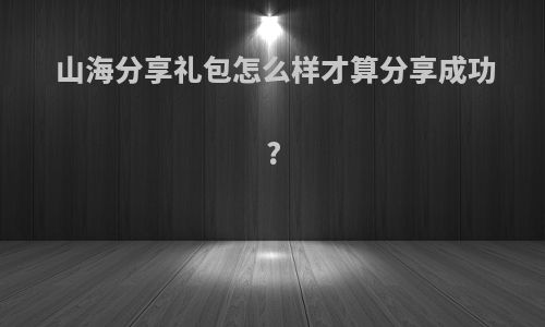 山海分享礼包怎么样才算分享成功?