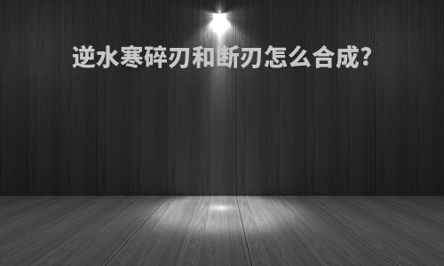 逆水寒碎刃和断刃怎么合成?