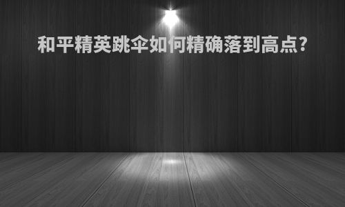 和平精英跳伞如何精确落到高点?