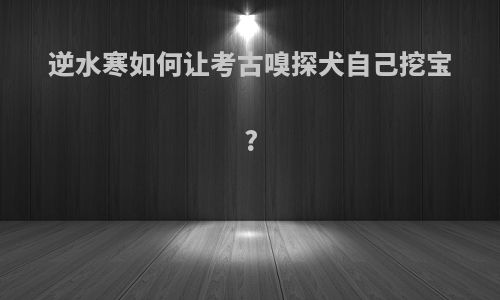 逆水寒如何让考古嗅探犬自己挖宝?