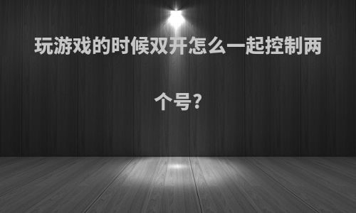 玩游戏的时候双开怎么一起控制两个号?