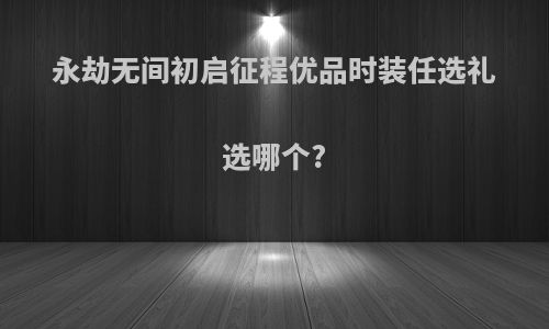 永劫无间初启征程优品时装任选礼选哪个?
