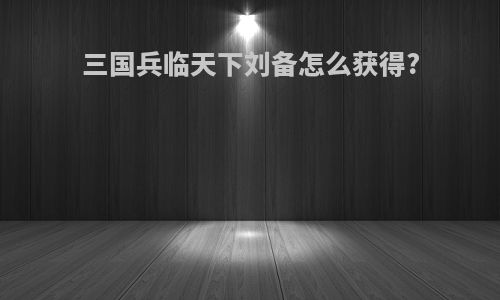 三国兵临天下刘备怎么获得?