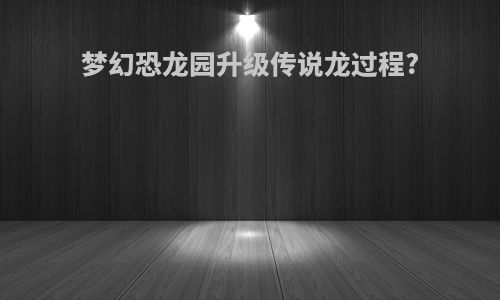 梦幻恐龙园升级传说龙过程?