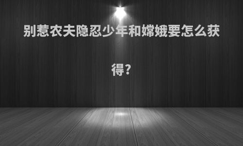 别惹农夫隐忍少年和嫦娥要怎么获得?