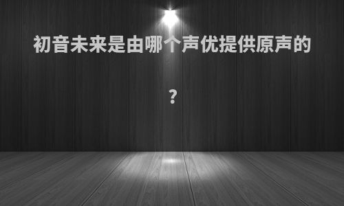 初音未来是由哪个声优提供原声的?