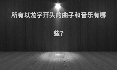 所有以龙字开头的曲子和音乐有哪些?