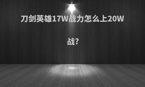 刀剑英雄17W战力怎么上20W战?