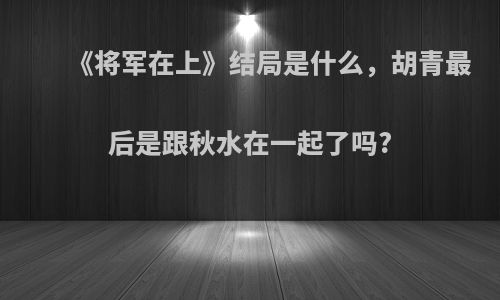《将军在上》结局是什么，胡青最后是跟秋水在一起了吗?