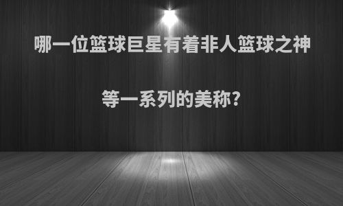 哪一位篮球巨星有着非人篮球之神等一系列的美称?