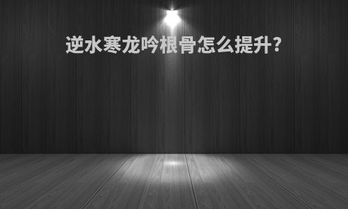 逆水寒龙吟根骨怎么提升?