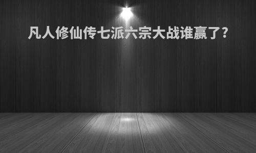 凡人修仙传七派六宗大战谁赢了?