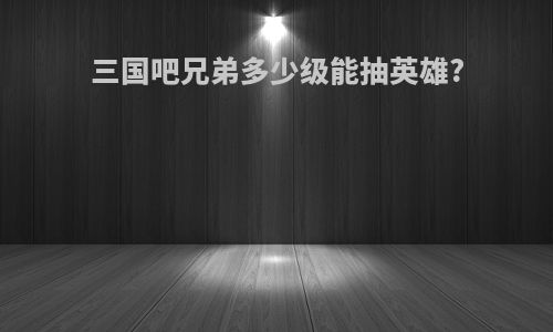 三国吧兄弟多少级能抽英雄?