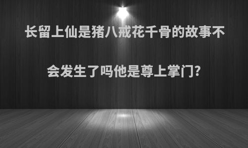 长留上仙是猪八戒花千骨的故事不会发生了吗他是尊上掌门?