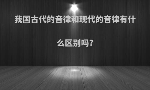 我国古代的音律和现代的音律有什么区别吗?
