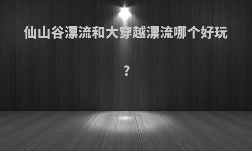 仙山谷漂流和大穿越漂流哪个好玩?