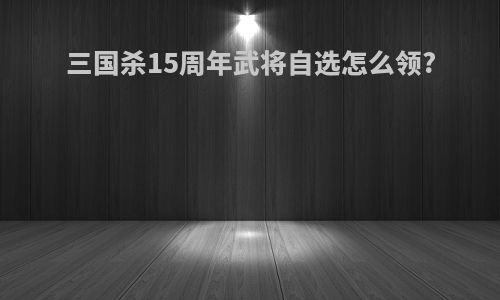 三国杀15周年武将自选怎么领?