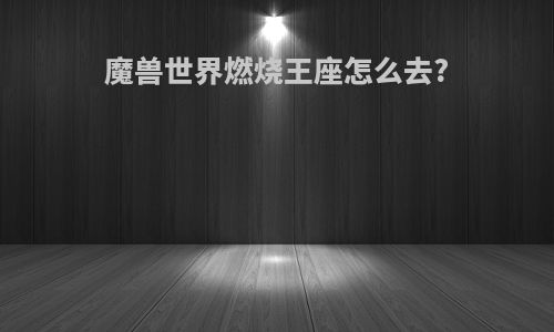 魔兽世界燃烧王座怎么去?