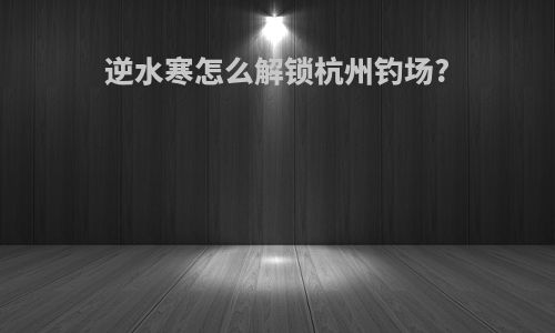 逆水寒怎么解锁杭州钓场?