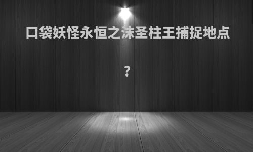 口袋妖怪永恒之沫圣柱王捕捉地点?