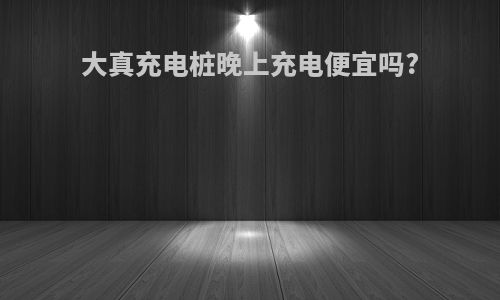 大真充电桩晚上充电便宜吗?