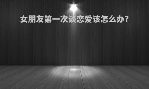 女朋友第一次谈恋爱该怎么办?