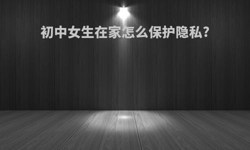 初中女生在家怎么保护隐私?