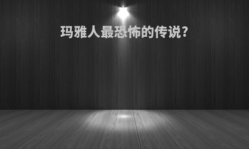 玛雅人最恐怖的传说?