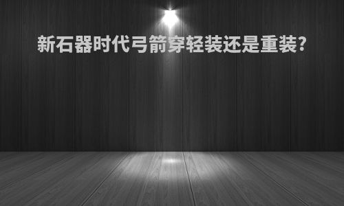 新石器时代弓箭穿轻装还是重装?