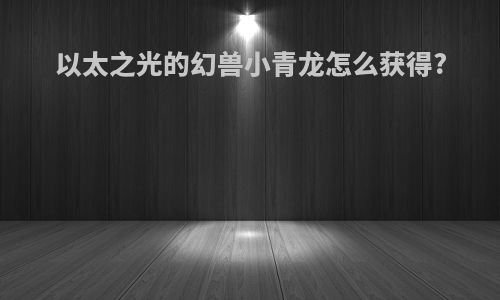 以太之光的幻兽小青龙怎么获得?