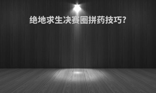 绝地求生决赛圈拼药技巧?