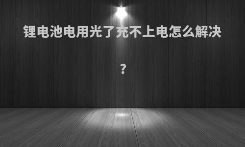 锂电池电用光了充不上电怎么解决?