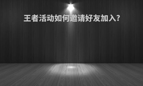 王者活动如何邀请好友加入?