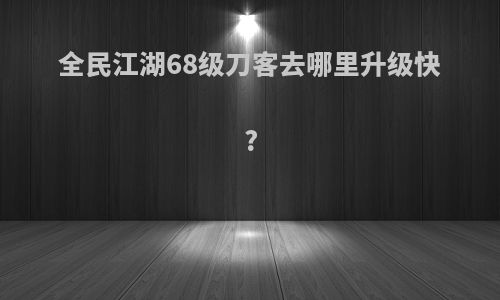 全民江湖68级刀客去哪里升级快?