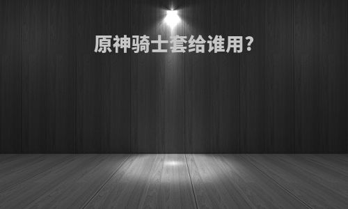 原神骑士套给谁用?