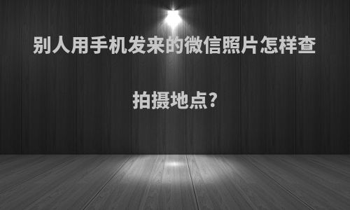 别人用手机发来的微信照片怎样查拍摄地点?