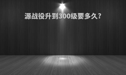 源战役升到300级要多久?