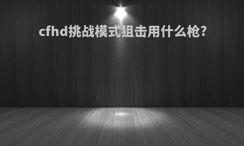 cfhd挑战模式狙击用什么枪?
