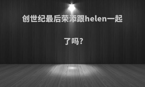创世纪最后荣添跟helen一起了吗?