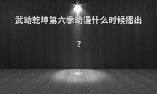 武动乾坤第六季动漫什么时候播出?