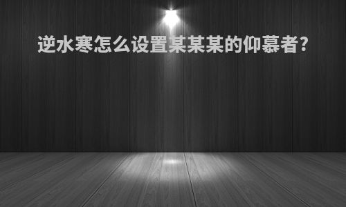逆水寒怎么设置某某某的仰慕者?