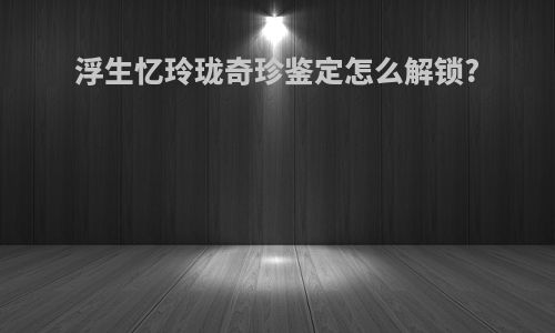 浮生忆玲珑奇珍鉴定怎么解锁?